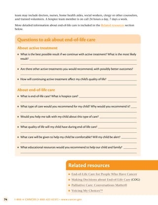 74 1-800-4-CANCER (1-800-422-6237) • www.cancer.gov
team may include doctors, nurses, home health aides, social workers, clergy or other counselors,
and trained volunteers. A hospice team member is on call 24 hours a day, 7 days a week.
More detailed information about end-of-life care is included in the Related resources section
below.
Questions to ask about end-of-life care
About active treatment
●
● What is the best possible result if we continue with active treatment? What is the most likely
result?
●
● Are there other active treatments you would recommend, with possibly better outcomes?
●
● How will continuing active treatment affect my child’s quality of life?
About end-of-life care
●
● What is end-of-life care? What is hospice care?
●
● What type of care would you recommend for my child? Why would you recommend it?
●
● Would you help me talk with my child about this type of care?
●
● What quality of life will my child have during end-of-life care?
●
● What care will be given to help my child be comfortable? Will my child be alert?
●
● What educational resources would you recommend to help our child and family?
Related resources
●
● End-of-Life Care for People Who Have Cancer
●
● Making Decisions about End-of-Life Care (COG)
●
● Palliative Care: Conversations Matter®
●
● Voicing My Choices™
 