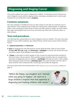 4 1-800-4-CANCER (1-800-422-6237) • www.cancer.gov
“Before the biopsy, my daughter and I learned
what was going to happen. We went to a
large children’s hospital that had expertise in
diagnosing and treating children with cancer.”
This section explains how cancer is diagnosed in children. It will help you learn what tests are
used to diagnose cancer and how staging systems, risk groups, and grades may be used to plan
treatment for your child and to make a prognosis.
Common symptoms
The early symptoms of childhood cancer are often similar to ones that are commonly seen in
other illnesses. These symptoms may include fever, feeling tired, swollen glands, or weight loss.
Others, such as bruising or tender joints or bones, may lead a parent to suspect an injury. When
these signs and symptoms last or are severe, the doctor may order tests to check for cancer or
other illnesses.
Tests and procedures
The following tests and procedures are used to diagnose cancer in children. The type of test done
depends on your child’s symptoms, age, medical history, and the type of cancer doctors think it
may be.
●
● A physical examination and blood tests
●
● Scans are imaging tests that make pictures of areas inside the body. Types of scans include
CT scan, MRI, PET scan, x-ray, and ultrasound. A radiologist is a doctor who reviews the scans
and sends a report of the findings to your child’s doctor.
●
● A biopsy is a procedure in which samples of cells or tissue are removed and then checked to
find out if cancer cells are present. When possible, biopsies should be done at a hospital that
specializes in diagnosing cancer in children. A pathologist will study the cells or tissue samples
taken during the biopsy and write a pathology report . This report describes what the cells or
tissues look like when examined with a microscope and includes the diagnosis.
Learn more about these tests and procedures in the Medical Tests and Procedures section on
page 79.
Diagnosing and Staging Cancer
 