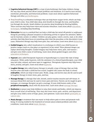 RESOURCES
77
●
● Cognitive behavioral therapy (CBT) is a type of psychotherapy that helps children change
the way they think and feel about certain problems and situations. It is used to treat mental,
emotional, personality, and behavioral problems. Learn more about cognitive behavioral
therapy and other psychotherapies.
●
● Deep breathing is a relaxation technique that can help boost oxygen levels, which can help
your child to relax. Your child takes deep, slow breaths in through the nose, and breathes
out through the mouth. Small children can practice deep breathing by blowing bubbles.
These exercises may help lower stress and increase relaxation. Learn more about relaxation
techniques, including deep breathing.
●
● Distraction therapy is a method that can help a child take her mind off painful or unpleasant
things by providing a pleasant sensation or interesting activity to capture her attention. Babies
can be touched, rocked, or rubbed. Children can play games, watch a movie, read, or do other
activities that help them focus on something other than the procedure or the discomfort it may
cause. Distraction therapy may help lower pain, fear, and nausea. Learn more about distraction.
●
● Guided imagery (also called visualization) is a technique in which your child focuses on
positive images (such as a fun place or experience) in her mind. These pleasant images can
replace distressing thoughts. Guided imagery may help lower stress, pain, and nausea—
and give your child a sense of well-being. Learn more about guided imagery and other
relaxation techniques.
●
● Hypnosis (also called therapeutic hypnosis or hypnotherapy) is a trance-like state of deep
relaxation. While under hypnosis, with the assistance of a clinical hypnotherapist, your child
may feel calm, relaxed, and more open to suggestion. Therapeutic hypnosis may help lower
stress, anxiety, and pain. Learn more about hypnosis.
●
● Laughter therapy (also called humor therapy) is actually a type of therapy that can help
muscles relax and make a child feel less scared. Laughter also causes the body to release
endorphins, which can help to lower pain. Books, songs, and movies may also be used as part
of laughter therapy to lower stress, pain, and fear.
●
● Massage therapy is a therapy that rubs, kneads, and/or touches muscles and soft tissues. It
increases blood flow and may be used to lower pain and stress. Parents can be taught to give
massages, or a massage therapist can give a massage. If your child bruises easily or has
peripheral neuropathy, check with the doctor first. Learn more about massage therapy.
●
● Meditation or prayer may help children to relax their minds and bodies, which can improve
their overall sense of well-being. They may also lower stress, pain, anxiety, and depression
and give your child a sense of hope, peace, and optimism. Learn more about spirituality in
cancer care.
●
● Music therapy is treatment that uses music to help relieve pain or stress and promote well-
being. It is being studied in the treatment of several cancer-related problems and other
conditions. Learn more about music therapy.
 