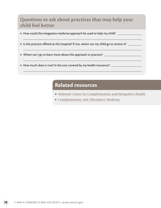 78 1-800-4-CANCER (1-800-422-6237) • www.cancer.gov
Questions to ask about practices that may help your
child feel better
●
● How could this integrative medicine approach be used to help my child?
●
● Is this practice offered at this hospital? If not, where can my child go to receive it?
●
● Where can I go to learn more about this approach or practice?
●
● How much does it cost? Is the cost covered by my health insurance?
Related resources
●
● National Center for Complementary and Integrative Health
●
● Complementary and Alternative Medicine
 