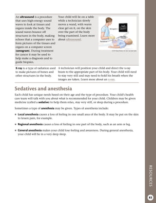 RESOURCES
83
An ultrasound is a procedure
that uses high-energy sound
waves to look at tissues and
organs inside the body. The
sound waves bounce off
structures in the body, making
echoes that a computer uses to
form pictures of the tissues and
organs on a computer screen
(sonogram). During treatment
for cancer it may be used to
help make a diagnosis and to
guide biopsies.
Your child will lie on a table
while a technician slowly
moves a wand, with warm
clear gel on it, on the skin
over the part of the body
being examined. Learn more
about ultrasound.
X-ray is a type of radiation used
to make pictures of bones and
other structures in the body.
A technician will position your child and direct the x-ray
beam to the appropriate part of his body. Your child will need
to stay very still and may need to hold his breath when the
images are taken. Learn more about an x-ray.
Sedatives and anesthesia
Each child has unique needs based on their age and the type of procedure. Your child’s health
care team will talk with you about what is recommended for your child. Children may be given
medicine (called a sedative) to help them relax, stay very still, or sleep during a procedure.
Sometimes a type of anesthesia may be given. Types of anesthesia include:
●
● Local anesthesia causes a loss of feeling in one small area of the body. It may be put on the skin
to lessen pain, for example.
●
● Regional anesthesia causes a loss of feeling in one part of the body, such as an arm or leg.
●
● General anesthesia makes your child lose feeling and awareness. During general anesthesia,
your child will be in a very deep sleep.
© 2015 Terese Winslow, U.S. Govt. has certain rights
Sonogram
Transducer
 