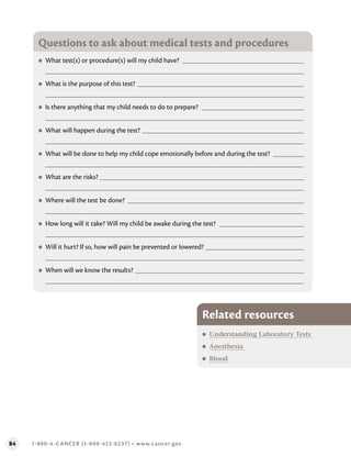 84 1-800-4-CANCER (1-800-422-6237) • www.cancer.gov
Questions to ask about medical tests and procedures
●
● What test(s) or procedure(s) will my child have?
●
● What is the purpose of this test?
●
● Is there anything that my child needs to do to prepare?
●
● What will happen during the test?
●
● What will be done to help my child cope emotionally before and during the test?
●
● What are the risks?
●
● Where will the test be done?
●
● How long will it take? Will my child be awake during the test?
●
● Will it hurt? If so, how will pain be prevented or lowered?
●
● When will we know the results?
Related resources
●
● Understanding Laboratory Tests
●
● Anesthesia
●
● Blood
 