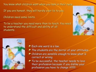 You know what children want when you look in their eyes. If you are honest, they will hardly ever lie to you. Children need some limits.  To be a teacher you need more than to teach. You need  to understand the difficult and ability of all students. Each one word is a law. The students are the mirror of your attitudes. Children are sensible enough to know what is correct or wrong. To be successful, the teacher needs to love their profession because if you dislike your profession you have to change it!!!!!!! 