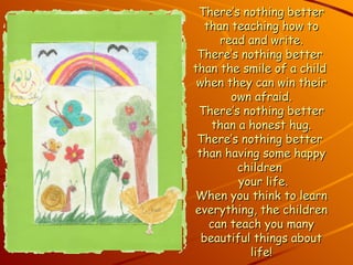 There’s nothing better than teaching how to read and write. There’s nothing better  than the smile of a child  when they can win their own afraid. There’s nothing better than a honest hug. There’s nothing better  than having some happy children   your life. When you think to learn everything, the children can teach you many beautiful things about life! 