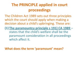 The PRINCIPLE applied in court
            proceedings
The Children Act 1989 sets out three principles
which the court should apply when making a
decision about a child’s upbringing. These are:
(1) The paramountcy principle s 191) CA 1989 –
    states that the child’s welfare shall be the
    paramount consideration in all proceedings
    which affect it.

What does the term ‘paramount’ mean?
 