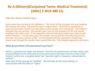 Re A (Minors)(Conjoined Twins: Medical Treatment)
                 [2001] 2 WLR 480 CA.
Take the above medical case:

Twins were born joined at the abdomen. The heart of the stronger one was keeping
the weaker one alive. The parents were in agreement – they felt an operation to
separate the twins should not take place as the weaker twin would die. The hospital
thought that was wrong – the weaker twin had no real prospect of life and would
endanger the other one – if the operation did not take place both were likely to die
within months – if it did take place the weaker one would die immediately but the
stronger one had a chance of life - so the hospital felt the operation should take
place, even though the weaker twin would then die. The hospital applied to the court.

What do you think is the paramount issue here?

Ward LJ said parental rights and powers “exist for the performance of their duties and
responsibilities to the child and must be exercised in the best interests of the child.”
Parents’ wishes are a weighty factor but “parental right is, however, subordinate to
welfare”.
Take note of the concept of “welfare”. We will look at that more closely, in
conjunction with the idea of “rights”.
 