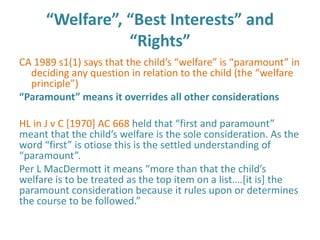 “Welfare”, “Best Interests” and
                 “Rights”
CA 1989 s1(1) says that the child’s “welfare” is “paramount” in
  deciding any question in relation to the child (the “welfare
  principle”)
“Paramount” means it overrides all other considerations

HL in J v C [1970] AC 668 held that “first and paramount”
meant that the child’s welfare is the sole consideration. As the
word “first” is otiose this is the settled understanding of
“paramount”.
Per L MacDermott it means “more than that the child’s
welfare is to be treated as the top item on a list….*it is+ the
paramount consideration because it rules upon or determines
the course to be followed.”
 