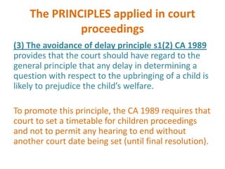 The PRINCIPLES applied in court
             proceedings
(3) The avoidance of delay principle s1(2) CA 1989
provides that the court should have regard to the
general principle that any delay in determining a
question with respect to the upbringing of a child is
likely to prejudice the child’s welfare.

To promote this principle, the CA 1989 requires that
court to set a timetable for children proceedings
and not to permit any hearing to end without
another court date being set (until final resolution).
 