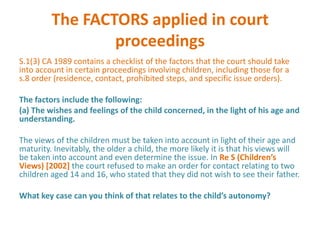 The FACTORS applied in court
                 proceedings
S.1(3) CA 1989 contains a checklist of the factors that the court should take
into account in certain proceedings involving children, including those for a
s.8 order (residence, contact, prohibited steps, and specific issue orders).

The factors include the following:
(a) The wishes and feelings of the child concerned, in the light of his age and
understanding.

The views of the children must be taken into account in light of their age and
maturity. Inevitably, the older a child, the more likely it is that his views will
be taken into account and even determine the issue. In Re S (Children’s
Views) [2002] the court refused to make an order for contact relating to two
children aged 14 and 16, who stated that they did not wish to see their father.

What key case can you think of that relates to the child’s autonomy?
 