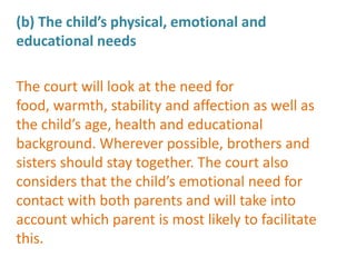 (b) The child’s physical, emotional and
educational needs

The court will look at the need for
food, warmth, stability and affection as well as
the child’s age, health and educational
background. Wherever possible, brothers and
sisters should stay together. The court also
considers that the child’s emotional need for
contact with both parents and will take into
account which parent is most likely to facilitate
this.
 