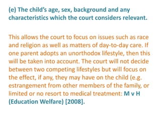 (e) The child’s age, sex, background and any
characteristics which the court considers relevant.

This allows the court to focus on issues such as race
and religion as well as matters of day-to-day care. If
one parent adopts an unorthodox lifestyle, then this
will be taken into account. The court will not decide
between two competing lifestyles but will focus on
the effect, if any, they may have on the child (e.g.
estrangement from other members of the family, or
limited or no resort to medical treatment: M v H
(Education Welfare) [2008].
 