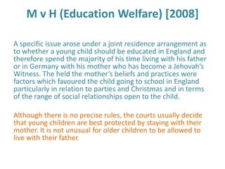 M v H (Education Welfare) [2008]

A specific issue arose under a joint residence arrangement as
to whether a young child should be educated in England and
therefore spend the majority of his time living with his father
or in Germany with his mother who has become a Jehovah’s
Witness. The held the mother’s beliefs and practices were
factors which favoured the child going to school in England
particularly in relation to parties and Christmas and in terms
of the range of social relationships open to the child.

Although there is no precise rules, the courts usually decide
that young children are best protected by staying with their
mother. It is not unusual for older children to be allowed to
live with their father.
 