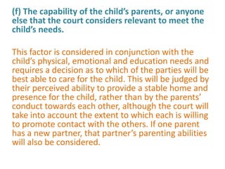 (f) The capability of the child’s parents, or anyone
else that the court considers relevant to meet the
child’s needs.

This factor is considered in conjunction with the
child’s physical, emotional and education needs and
requires a decision as to which of the parties will be
best able to care for the child. This will be judged by
their perceived ability to provide a stable home and
presence for the child, rather than by the parents’
conduct towards each other, although the court will
take into account the extent to which each is willing
to promote contact with the others. If one parent
has a new partner, that partner’s parenting abilities
will also be considered.
 