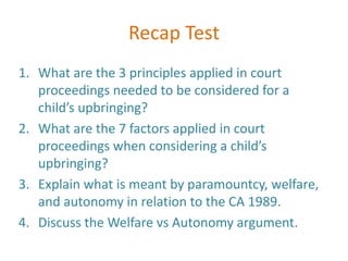 Recap Test
1. What are the 3 principles applied in court
   proceedings needed to be considered for a
   child’s upbringing?
2. What are the 7 factors applied in court
   proceedings when considering a child’s
   upbringing?
3. Explain what is meant by paramountcy, welfare,
   and autonomy in relation to the CA 1989.
4. Discuss the Welfare vs Autonomy argument.
 