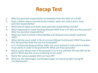 Recap Test
1.  Who has parental responsibility immediately from the birth of a child?
2.  Does a father who is married to the mother, when the child is born, have
    parental responsibility?
3. What kind of rights and duties does parental responsibility include?
4. What happened in Leeds Teaching Hospital NHS Trust v A? Who are the parents?
    Who has parental responsibility?
5. What was held in Gillick v West Norfolk and Wisbech Area Health Authority
    1985?
6. What did the court order in Re A (a minor) (Blood Transfusion) 1993? How does
    this demonstrate how the law has developed?
7. In S v R (Parental Responsibility) 1993, the court ordered 3 rules which a father
    must satisfy in order to be granted PR. What are these grounds?
8. Name a case where even if the grounds in S v R are satisfied, PR may still not be
    given? What was the courts reasoning in this case?
9. Name the various people that can have PR?
10. What are the advantages and disadvantages of several people having PR
    simultaneously?
 