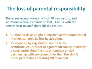 The loss of parental responsibility
There are several ways in which PR can be lost, and
situations where it cannot be lost. Discuss with the
person next to you/ share ideas (3 mins).

1. PR that exists as a right of married parents/unmarried
   mother, can only be lost by adoption.
2. PR acquired by registration on the birth
   certificate, court order or agreement can be ended by
   a court order. Entering into a marriage or civil
   partnership with someone other than the child’s
   other parent does not bring PR to an end.
 