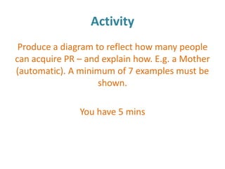 Activity
 Produce a diagram to reflect how many people
can acquire PR – and explain how. E.g. a Mother
(automatic). A minimum of 7 examples must be
                    shown.

               You have 5 mins
 