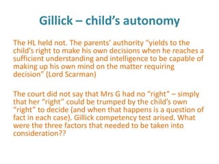 Gillick – child’s autonomy
The HL held not. The parents’ authority “yields to the
child’s right to make his own decisions when he reaches a
sufficient understanding and intelligence to be capable of
making up his own mind on the matter requiring
decision” (Lord Scarman)

The court did not say that Mrs G had no “right” – simply
that her “right” could be trumped by the child’s own
“right” to decide (and when that happens is a question of
fact in each case). Gillick competency test arised. What
were the three factors that needed to be taken into
consideration??
 