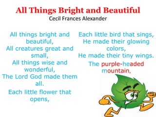 All Things Bright and Beautiful
Cecil Frances Alexander
All things bright and
beautiful,
All creatures great and
small,
All things wise and
wonderful,
The Lord God made them
all.
Each little flower that
opens,
Each little bird that sings,
He made their glowing
colors,
He made their tiny wings.
The purple-headed
mountain,
 