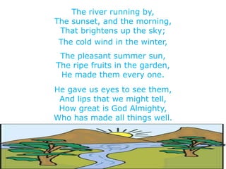 The river running by,
The sunset, and the morning,
That brightens up the sky;
The cold wind in the winter,
The pleasant summer sun,
The ripe fruits in the garden,
He made them every one.
He gave us eyes to see them,
And lips that we might tell,
How great is God Almighty,
Who has made all things well.
 