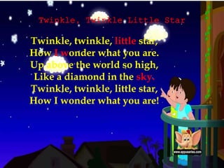 Twinkle, Twinkle Little Star
Twinkle, twinkle, little star,
How I wonder what you are.
Up above the world so high,
Like a diamond in the sky.
Twinkle, twinkle, little star,
How I wonder what you are!
 