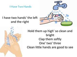 I Have TwoHands
I have two hands' the left
and the right
Hold them up high' so clean and
bright
Clap them softly
One' two' three
Clean little hands are good to see
 