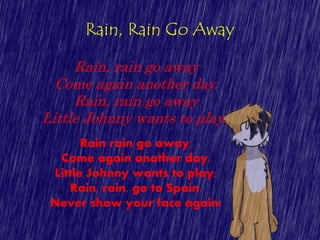 Rain, Rain Go Away
Rain, rain go away
Come again another day.
Rain, rain go away
Little Johnny wants to play.
Rain rain go away,
Come again another day.
Little Johnny wants to play;
Rain, rain, go to Spain,
Never show your face again!
 