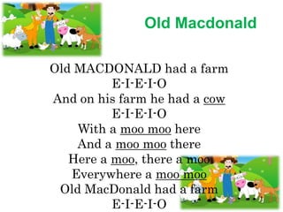 Old Macdonald
Old MACDONALD had a farm
E-I-E-I-O
And on his farm he had a cow
E-I-E-I-O
With a moo moo here
And a moo moo there
Here a moo, there a moo
Everywhere a moo moo
Old MacDonald had a farm
E-I-E-I-O
 