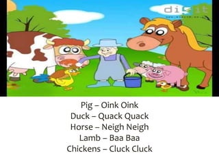 Pig – Oink Oink
Duck – Quack Quack
Horse – Neigh Neigh
Lamb – Baa Baa
Chickens – Cluck Cluck
 