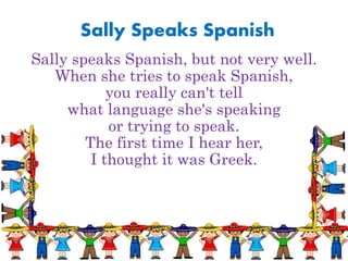 Sally Speaks Spanish
Sally speaks Spanish, but not very well.
When she tries to speak Spanish,
you really can't tell
what language she's speaking
or trying to speak.
The first time I hear her,
I thought it was Greek.
 