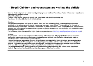 Help!! Children and youngsters are visiting the airfield!
Ideas for the development for a children and youth program to use for an “open house“ at an airfield or at a large field in
the community or near a school.
Editor: Klaus Strienz
Contact: Klaus Strienz, director of studies; URL: http://www.daec.de/schule/kontakt.htm
Translation: M. Dell and Dr. Mervin K. Strickler (USA)

Situation:
It is apparent that children and youth are getting bored very fast when they do not have interesting activities to
participate in. A realistic demonstration of this concept took place at the airfield “Friesener Warte“ in the north of
Bavaria, Germany in July 2003. The editor is responsible for the school service of the German Aeroclub. The program of
activities and learning experiences about many phases of aviation were planned and conducted with good teaching and
learning practices in mind.
The homepage of the gliding club for which this program was planned: (http://www.segelflug.de/vereine/friesener-warte/).

Strategy:
The program is a step by step (1-9) approach to learning different aspects of flying. The first exercises explain the
phenomena of air characteristics. Further activities explain the technical characteristics of an airplane. Next we
introduce aviation communications (aviation terms).
For good educational reasons the activities are arranged in logical sequence. Each participant is given a paper with
each numbered activity. The ideal plan is for each participant to visit the activities in the order shown on the paper.
However circumstances of a larger group or availability of mentors may require going to activities out of sequence.
At the end of the learning stations participants get the “junior pilot license certificate“.
The program was planned and organized in such a manner that the management was carried out by highschool
students (Gymnasium Hoechstadt/Germany) and youngsters of the local aeroclub.




                                                                                                                          1
 