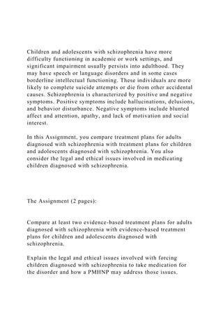Children and adolescents with schizophrenia have more
difficulty functioning in academic or work settings, and
significant impairment usually persists into adulthood. They
may have speech or language disorders and in some cases
borderline intellectual functioning. These individuals are more
likely to complete suicide attempts or die from other accidental
causes. Schizophrenia is characterized by positive and negative
symptoms. Positive symptoms include hallucinations, delusions,
and behavior disturbance. Negative symptoms include blunted
affect and attention, apathy, and lack of motivation and social
interest.
In this Assignment, you compare treatment plans for adults
diagnosed with schizophrenia with treatment plans for children
and adolescents diagnosed with schizophrenia. You also
consider the legal and ethical issues involved in medicating
children diagnosed with schizophrenia.
The Assignment (2 pages):
Compare at least two evidence-based treatment plans for adults
diagnosed with schizophrenia with evidence-based treatment
plans for children and adolescents diagnosed with
schizophrenia.
Explain the legal and ethical issues involved with forcing
children diagnosed with schizophrenia to take medication for
the disorder and how a PMHNP may address those issues.
 