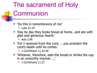 The sacrament of Holy Communion ‘ Do this in remembrance of me’ Luke 22.19 ‘ Day by day they broke bread at home…and ate with glad and generous hearts’ Acts 2.46 ‘ For I received from the Lord……you proclaim the Lord’s death until he comes.’ 1 Corinthians 11.23-26 ‘ Whoever, therefore, eats the bread or drinks the cup in an unworthy manner…..’ 1 Corinthians 11.27 