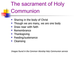 The sacrament of Holy Communion Sharing in the body of Christ Though we are many, we are one body Draw near with faith Remembrance Thanksgiving Feeding/sustenance Cleansing Images found in the Common Worship Holy Communion service 