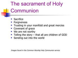 The sacrament of Holy Communion Sacrifice Forgiveness Trusting in your manifold and great mercies Covenant of grace We are not worthy Telling the story – that all are children of GOD Sending out into the world Images found in the Common Worship Holy Communion service 