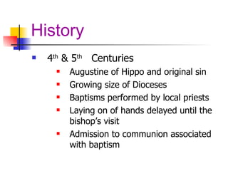 History 4 th  & 5 th   Centuries Augustine of Hippo and original sin Growing size of Dioceses Baptisms performed by local priests Laying on of hands delayed until the bishop’s visit Admission to communion associated with baptism 