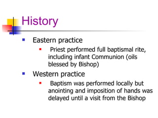History Eastern practice Priest performed full baptismal rite, including infant Communion (oils blessed by Bishop) Western practice Baptism was performed locally but anointing and imposition of hands was delayed until a visit from the Bishop 