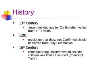 History 13 th  Century recommended age for Confirmation varied from 1 – 7 years 1281 regulation that those not Confirmed should be barred from Holy Communion 16 th  Century communicating unconfirmed adults and children was finally abolished (Council of Trent) 