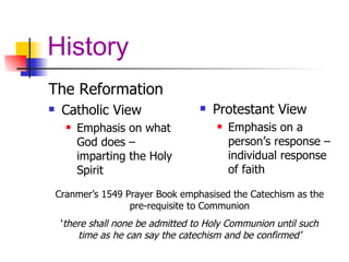 History The Reformation Catholic View Emphasis on what God does – imparting the Holy Spirit Protestant View Emphasis on a person’s response – individual response of faith Cranmer’s 1549 Prayer Book emphasised the Catechism as the pre-requisite to Communion ‘ there shall none be admitted to Holy Communion until such time as he can say the catechism and be confirmed’ 