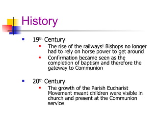 History 19 th  Century  The rise of the railways! Bishops no longer had to rely on horse power to get around Confirmation became seen as the completion of baptism and therefore the gateway to Communion 20 th  Century  The growth of the Parish Eucharist Movement   meant children were visible in church and present at the Communion service 