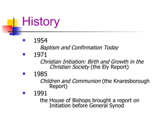 History 1954  Baptism and Confirmation Today 1971  Christian Initiation: Birth and Growth in the Christian Society  (the Ely Report) 1985  Children and Communion  (the Knaresborough Report)  1991  the House of Bishops brought a report on Initiation before General Synod 