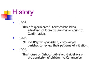 History 1993 Three ‘experimental’ Dioceses had been admitting children to Communion prior to Confirmation.  1995 On the Way  was published, encouraging parishes to review their patterns of initiation.   1996 The House of Bishops published Guidelines on the admission of children to Communion 