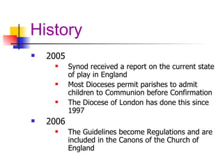 History 2005 Synod received a report on the current state of play in England Most Dioceses permit parishes to admit children to Communion before Confirmation The Diocese of London has done this since 1997 2006 The Guidelines become Regulations and are included in the Canons of the Church of England 