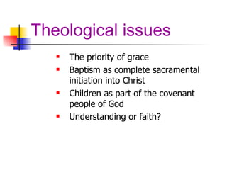 Theological issues The priority of grace Baptism as complete sacramental initiation into Christ Children as part of the covenant people of God Understanding or faith? 