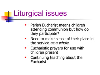 Liturgical issues Parish Eucharist means children attending communion but how do they participate? Need to make sense of their place in the service  as a whole Eucharistic prayers for use with children present Continuing teaching about the Eucharist 