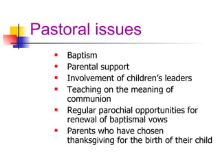 Pastoral issues Baptism  Parental support Involvement of children’s leaders Teaching on the meaning of communion Regular parochial opportunities for renewal of baptismal vows Parents who have chosen thanksgiving for the birth of their child 