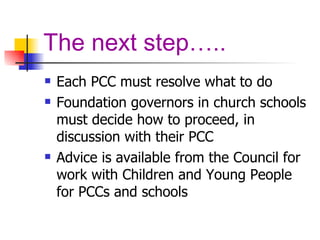 The next step….. Each PCC must resolve what to do Foundation governors in church schools must decide how to proceed, in discussion with their PCC Advice is available from the Council for work with Children and Young People for PCCs and schools 