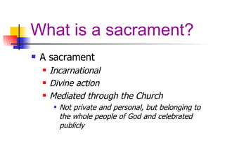 What is a sacrament? A sacrament Incarnational Divine action  Mediated through the Church Not private and personal, but belonging to the whole people of God and celebrated publicly 