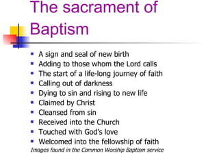 The sacrament of Baptism A sign and seal of new birth Adding to those whom the Lord calls The start of a life-long journey of faith Calling out of darkness Dying to sin and rising to new life Claimed by Christ Cleansed from sin Received into the Church Touched with God’s love Welcomed into the fellowship of faith Images found in the Common Worship Baptism service 