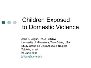 Children Exposed
to Domestic Violence
Jane F. Gilgun, Ph.D., LICSW
University of Minnesota, Twin Cities, USA
Study Group on Child Abuse & Neglect
Tel Aviv, Israel
24 June 2014
jgilgun@umn.edu
 